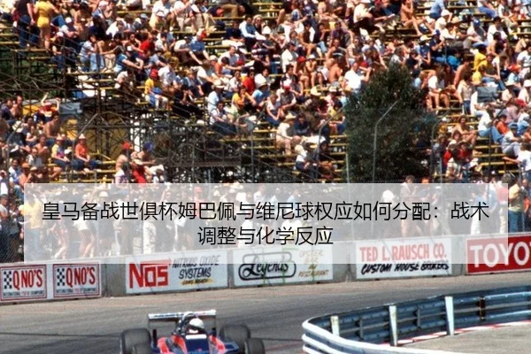 皇马备战世俱杯姆巴佩与维尼球权应如何分配：战术调整与化学反应