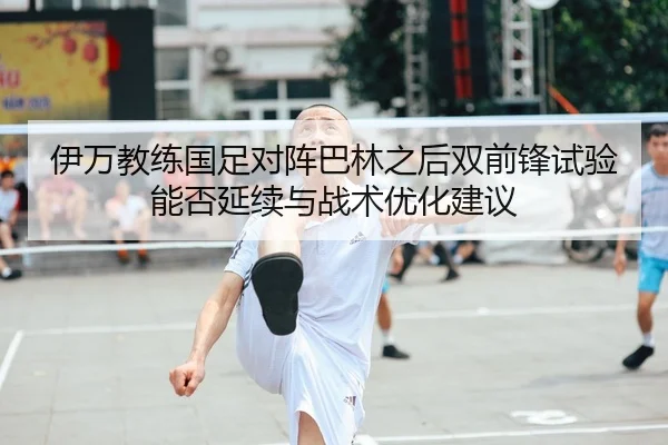 伊万教练国足对阵巴林之后双前锋试验能否延续与战术优化建议